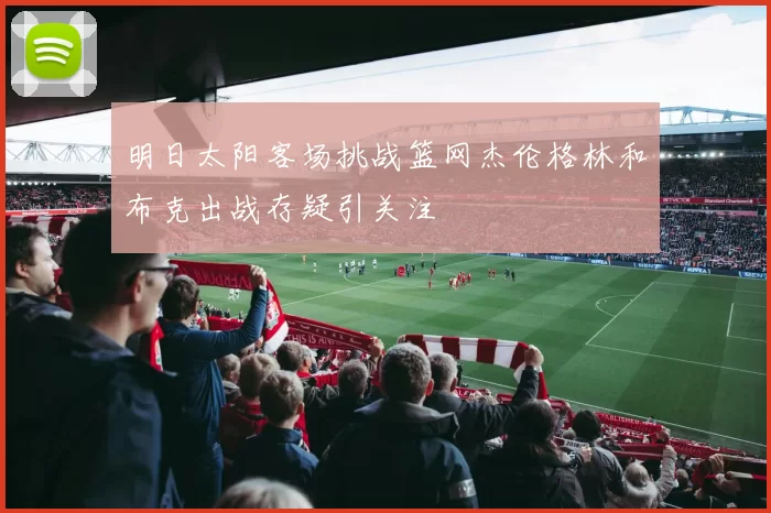 明日太阳客场挑战篮网杰伦格林和布克出战存疑引关注