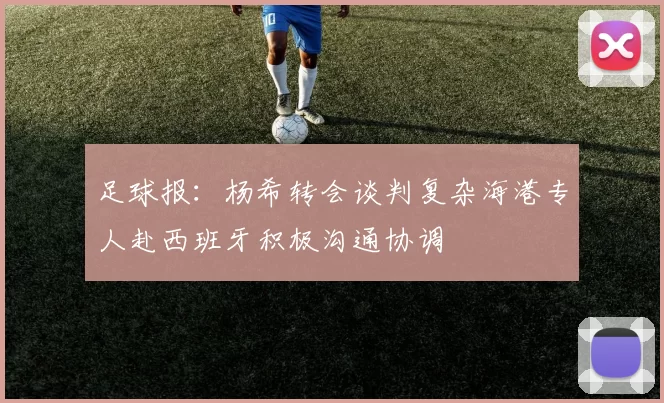 足球报：杨希转会谈判复杂海港专人赴西班牙积极沟通协调
