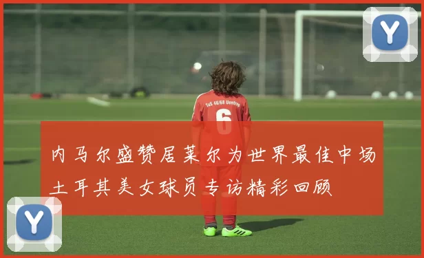 内马尔盛赞居莱尔为世界最佳中场土耳其美女球员专访精彩回顾