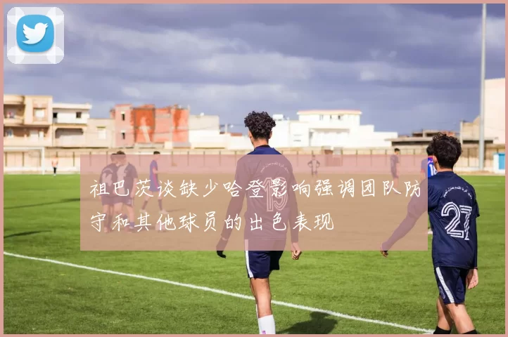 祖巴茨谈缺少哈登影响强调团队防守和其他球员的出色表现
