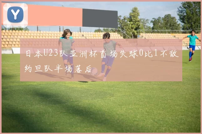 日本U23队亚洲杯首场失球0比1不敌约旦队半场落后