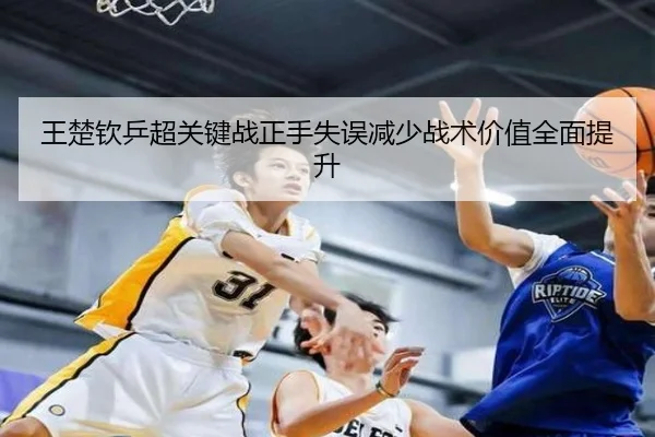 王楚钦乒超关键战正手失误减少战术价值全面提升（FBSports）
